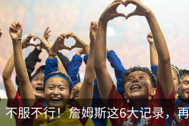 不服不行！詹姆斯这6大记录，再过50年都没有后辈能打破