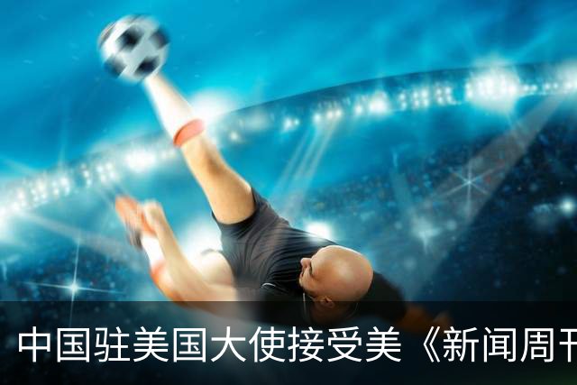 中国驻美国大使接受美《新闻周刊》专访