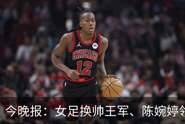 今晚报：女足换帅王军、陈婉婷领跑，足协表扬U20女足的表现