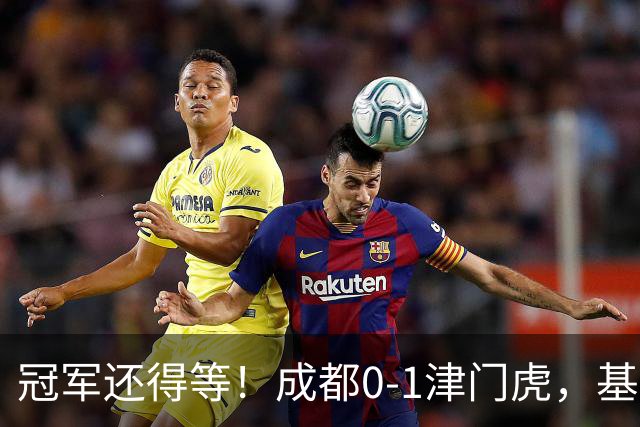 冠军还得等！成都0-1津门虎，基莱斯补时献绝杀