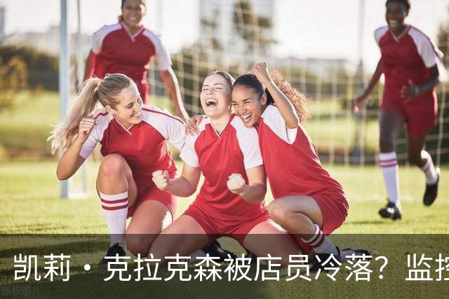 凯莉·克拉克森被店员冷落？监控曝光后网友吵翻了