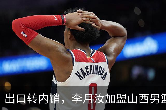 出口转内销，李月汝加盟山西男篮，这次不用担心丢护照了