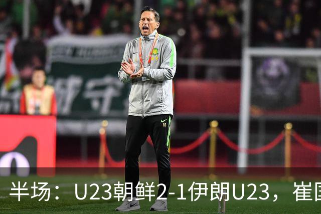半场：U23朝鲜2-1伊朗U23，崔国、罗明成短时间破门反超