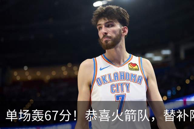 单场轰67分！恭喜火箭队，替补阵容火力全开，3新人下起三分雨，撑起第2阵容