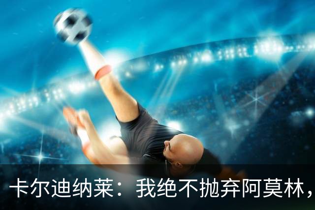 卡尔迪纳莱：我绝不抛弃阿莫林，他的帅位绝对安全