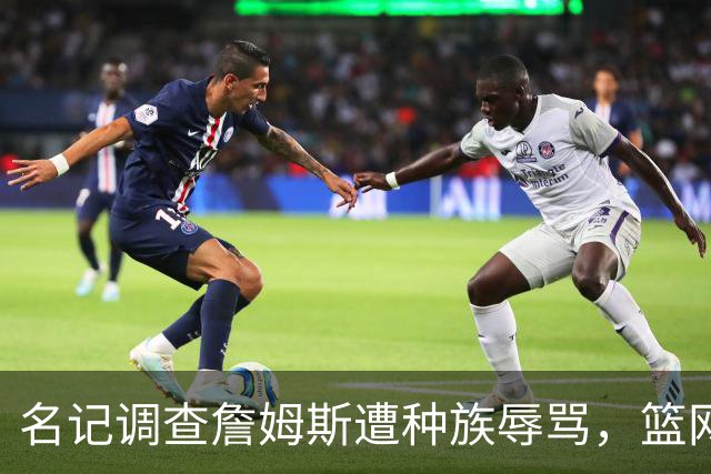 名记调查詹姆斯遭种族辱骂，篮网老板怒斥：可耻