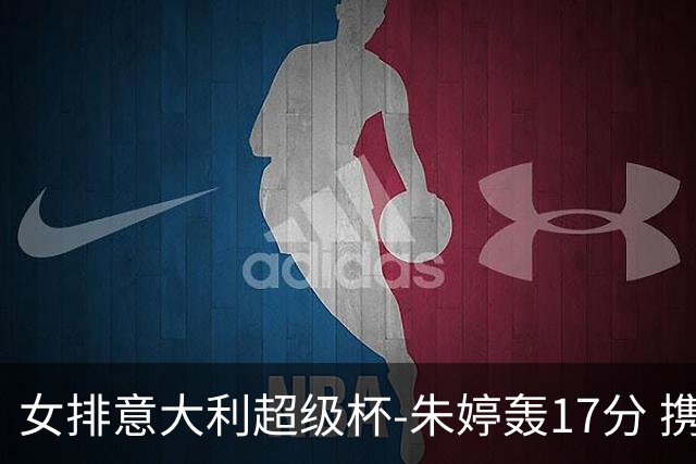 女排意大利超级杯-朱婷轰17分 携姚迪助科内夺队史第9冠