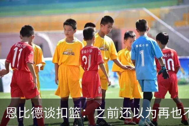 恩比德谈扣篮：之前还以为再也不能扣了 感觉像是被附体一般