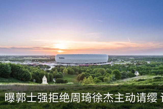 曝郭士强拒绝周琦徐杰主动请缨 训练中与林葳发生冲突