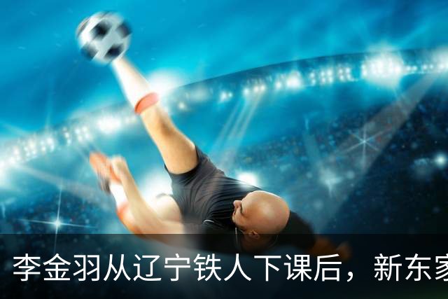 李金羽从辽宁铁人下课后，新东家终于即将浮出水面，值得期待