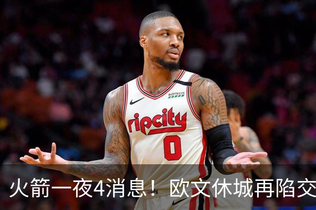 火箭一夜4消息！欧文休城再陷交易传闻，31号秀抢镜+斯通再裁1人