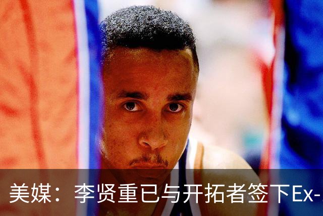 美媒：李贤重已与开拓者签下Ex-10合同 将开始参加训练营活动
