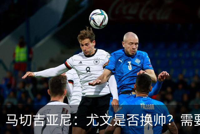 马切吉亚尼：尤文是否换帅？需要评估教练是否还能对球员产生影响