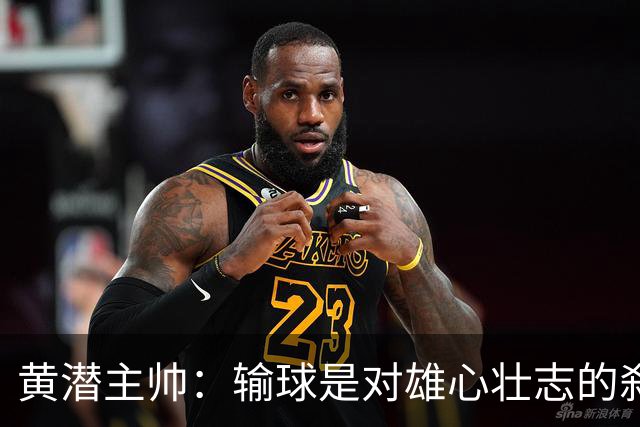 黄潜主帅：输球是对雄心壮志的刹车；落后时球员就陷入迷雾