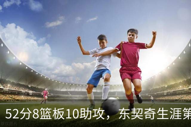 52分8篮板10助攻，东契奇生涯第10次50+同期仅次两人